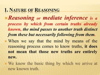 1. NATURE OF REASONING
Reasoning or mediate inference is a
process by which from certain truths already
known, the mind passes to another truth distinct
from these but necessarily following from them.
 When we say that the mind by means of the
reasoning process comes to know truths, it does
not mean that those new truths are entirely
new.
 We know the basic thing by which we arrive at
new known truth.
 