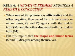 RULE 6: A NEGATIVE PREMISE REQUIRES A
NEGATIVE CONCLUSION.
 When one of the premises is affirmative and the
other negative, then one of the extremes major or
minor terms, (S and P) agrees with the middle
term (M) and the other disagrees with the middle
term (M).
 But this implies that the major and minor terms
(S and P) disagree among themselves.
 