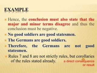 EXAMPLE
 Hence, the conclusion must also state that the
major and minor terms disagree and thus the
conclusion must be negative.
 No good soldiers are good statesmen.
 The Germans are good soldiers.
 Therefore, the Germans are not good
statesmen.
 Rules 7 and 8 are not strictly rules, but corollaries
of the rules stated already. a direct consequence
or result
 