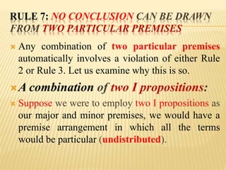 RULE 7: NO CONCLUSION CAN BE DRAWN
FROM TWO PARTICULAR PREMISES
 Any combination of two particular premises
automatically involves a violation of either Rule
2 or Rule 3. Let us examine why this is so.
A combination of two I propositions:
 Suppose we were to employ two I propositions as
our major and minor premises, we would have a
premise arrangement in which all the terms
would be particular (undistributed).
 