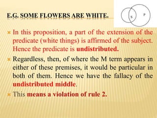 E.G. SOME FLOWERS ARE WHITE.
 In this proposition, a part of the extension of the
predicate (white things) is affirmed of the subject.
Hence the predicate is undistributed.
 Regardless, then, of where the M term appears in
either of these premises, it would be particular in
both of them. Hence we have the fallacy of the
undistributed middle.
 This means a violation of rule 2.
 