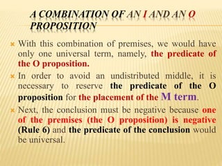 A COMBINATION OF AN I AND AN O
PROPOSITION
 With this combination of premises, we would have
only one universal term, namely, the predicate of
the O proposition.
 In order to avoid an undistributed middle, it is
necessary to reserve the predicate of the O
proposition for the placement of the M term.
 Next, the conclusion must be negative because one
of the premises (the O proposition) is negative
(Rule 6) and the predicate of the conclusion would
be universal.
 