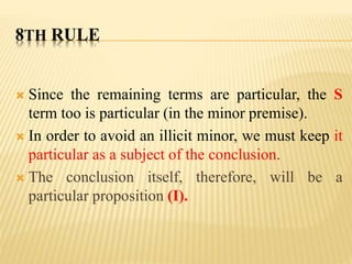 8TH RULE
 Since the remaining terms are particular, the S
term too is particular (in the minor premise).
 In order to avoid an illicit minor, we must keep it
particular as a subject of the conclusion.
 The conclusion itself, therefore, will be a
particular proposition (I).
 