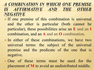 A COMBINATION IN WHICH ONE PREMISE
IS AFFIRMATIVE AND THE OTHER
NEGATIVE
 If one premise of this combination is universal
and the other is particular (both cannot be
particular), these possibilities arise an E and an I
combination, and an A and an O combination.
 In either of these combinations, we have two
universal terms: the subject of the universal
premise and the predicate of the one that is
negative.
 One of these terms must be used for the
placement of M to avoid an undistributed middle.
 