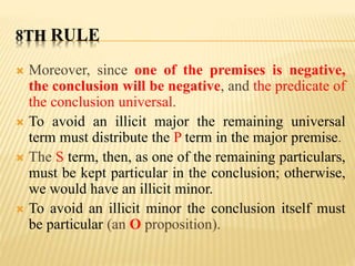 8TH RULE
 Moreover, since one of the premises is negative,
the conclusion will be negative, and the predicate of
the conclusion universal.
 To avoid an illicit major the remaining universal
term must distribute the P term in the major premise.
 The S term, then, as one of the remaining particulars,
must be kept particular in the conclusion; otherwise,
we would have an illicit minor.
 To avoid an illicit minor the conclusion itself must
be particular (an O proposition).
 