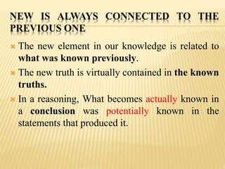 NEW IS ALWAYS CONNECTED TO THE
PREVIOUS ONE
 The new element in our knowledge is related to
what was known previously.
 The new truth is virtually contained in the known
truths.
 In a reasoning, What becomes actually known in
a conclusion was potentially known in the
statements that produced it.
 