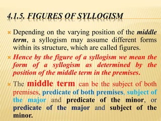 4.1.5. FIGURES OF SYLLOGISM
 Depending on the varying position of the middle
term, a syllogism may assume different forms
within its structure, which are called figures.
 Hence by the figure of a syllogism we mean the
form of a syllogism as determined by the
position of the middle term in the premises.
 The middle term can be the subject of both
premises, predicate of both premises, subject of
the major and predicate of the minor, or
predicate of the major and subject of the
minor.
 