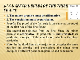 4.1.5.3. SPECIAL RULES OF THE THIRD
FIGURE
 1. The minor premise must be affirmative.
 2. The conclusion must be particular.
 Proofs: The proof of the first rule is the same as the proof
of the first rule of the first figure.
 The second rule follows from the first. Since the minor
premise is affirmative, its predicate is undistributed; its
predicate is subject of the conclusion, which is therefore
particular.
 Note: In the third figure the major term occupies the same
position in premise and conclusion; the minor term
occupies a different position in premise and conclusion.
 