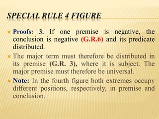 SPECIAL RULE 4 FIGURE
 Proofs: 3. If one premise is negative, the
conclusion is negative (G.R.6) and its predicate
distributed.
 The major term must therefore be distributed in
its premise (G.R. 3), where it is subject. The
major premise must therefore be universal.
 Note: In the fourth figure both extremes occupy
different positions, respectively, in premise and
conclusion.
 