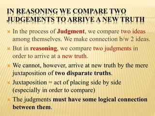 IN REASONING WE COMPARE TWO
JUDGEMENTS TO ARRIVE A NEW TRUTH
 In the process of Judgment, we compare two ideas
among themselves. We make connection b/w 2 ideas.
 But in reasoning, we compare two judgments in
order to arrive at a new truth.
 We cannot, however, arrive at new truth by the mere
juxtaposition of two disparate truths.
 Juxtaposition = act of placing side by side
(especially in order to compare)
 The judgments must have some logical connection
between them.
 