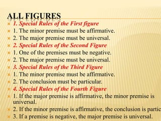 ALL FIGURES
 1. Special Rules of the First figure
 1. The minor premise must be affirmative.
 2. The major premise must be universal.
 2. Special Rules of the Second Figure
 1. One of the premises must be negative.
 2. The major premise must be universal.
 3. Special Rules of the Third Figure
 1. The minor premise must be affirmative.
 2. The conclusion must be particular.
 4. Special Rules of the Fourth Figure
 1. If the major premise is affirmative, the minor premise is
universal.
 2. If the minor premise is affirmative, the conclusion is partic
 3. If a premise is negative, the major premise is universal.
 