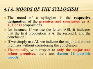 4.1.6. MOODS OF THE SYLLOGISM
 The mood of a syllogism is the respective
designation of the premises and conclusion as A,
E, I or O propositions.
 for instance, If we use the letters AEI, it indicates
that the first proposition is A, the second E and the
conclusion I.
 If we simply use AI, we indicate the major and minor
premises without considering the conclusion.
 Theoretically, with respect to only the major and
minor premises, there are sixteen 16 possible
moods.
 