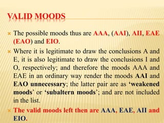 VALID MOODS
 The possible moods thus are AAA, (AAI), AII, EAE
(EAO) and EIO.
 Where it is legitimate to draw the conclusions A and
E, it is also legitimate to draw the conclusions I and
O, respectively; and therefore the moods AAA and
EAE in an ordinary way render the moods AAI and
EAO unnecessary; the latter pair are as ‘weakened
moods’ or ‘subaltern moods’; and are not included
in the list.
 The valid moods left then are AAA, EAE, AII and
EIO.
 