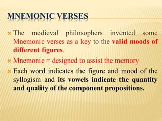 MNEMONIC VERSES
 The medieval philosophers invented some
Mnemonic verses as a key to the valid moods of
different figures.
 Mnemonic = designed to assist the memory
 Each word indicates the figure and mood of the
syllogism and its vowels indicate the quantity
and quality of the component propositions.
 