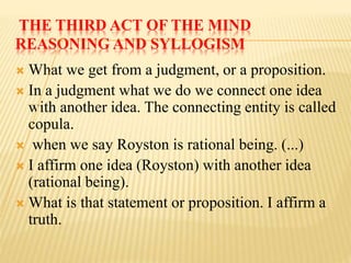 THE THIRD ACT OF THE MIND
REASONING AND SYLLOGISM
 What we get from a judgment, or a proposition.
 In a judgment what we do we connect one idea
with another idea. The connecting entity is called
copula.
 when we say Royston is rational being. (...)
 I affirm one idea (Royston) with another idea
(rational being).
 What is that statement or proposition. I affirm a
truth.
 