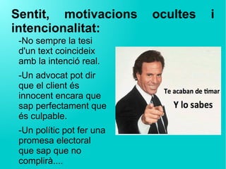 Sentit, motivacions ocultes i
intencionalitat:
-No sempre la tesi
d'un text coincideix
amb la intenció real.
-Un advocat pot dir
que el client és
innocent encara que
sap perfectament que
és culpable.
-Un polític pot fer una
promesa electoral
que sap que no
complirà....
 