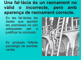 Una fal·làcia és un raonament no
vàlid o incorrecte, però amb
aparença de raonament correcte.
En les fal·làcies les
dades que aporten
les premisses no són
adequades per a
justificar la conclusió.
Es produeix l'efecte
psicològic de semblar
veritat.
 