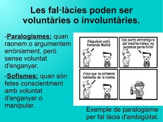 Les fal·làcies poden ser
voluntàries o involuntàries.
-Paralogismes: quan
raonem o argumentem
erròniament, però
sense voluntat
d'enganyar.
-Sofismes: quan són
fetes conscientment
amb voluntat
d'enganyar o
manipular.
Exemple de paralogisme
per fal·làcia d'ambigüitat.
 