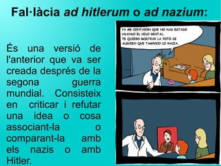Fal·làcia ad hitlerum o ad nazium:
És una versió de
l'anterior que va ser
creada després de la
segona guerra
mundial. Consisteix
en criticar i refutar
una idea o cosa
associant-la o
comparant-la amb
els nazis o amb
Hitler.
 
