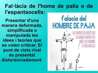 Fal·làcia de l'home de palla o de
l'espantaocells:
Presentar d'una
manera deformada,
simplificada o
manipulada les
idees i teories que
es volen criticar. El
punt de vista rival
és presentat
distorsionadament.
 