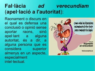 Fal·làcia  ad  verecundiam 
(apel·lació a l'autoritat):
Raonament o discurs en
el qual es defensa una
conclusió o opinió sense
aportar raons, sinó
apel·lant a alguna
autoritat, és a dir, a
alguna persona que es
considera superior
almenys en un aspecte,
especialment
intel·lectual.
 