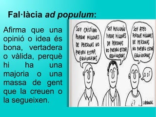 Fal·làcia ad populum:
Afirma que una
opinió o idea és
bona, vertadera
o vàlida, perquè
hi ha una
majoria o una
massa de gent
que la creuen o
la segueixen.
 