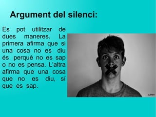 Argument del silenci:
Es pot utilitzar de
dues maneres. La
primera afirma que si
una cosa no es  diu
és  perquè no es sap
o no es pensa. L'altra
afirma que una cosa
que no  es  diu, sí
que  es  sap.
 