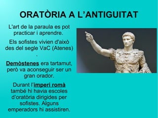 ORATÒRIA A L’ANTIGUITAT
L'art de la paraula es pot
practicar i aprendre.
Els sofistes vivien d'això
des del segle VaC (Atenes)
.
Demòstenes era tartamut,
però va aconseguir ser un
gran orador.
Durant l’imperi romà
també hi havia escoles
d’oratòria dirigides per
sofistes. Alguns
emperadors hi assistiren.
 