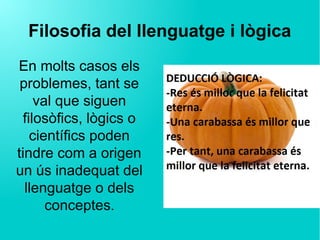 Filosofia del llenguatge i lògica
En molts casos els
problemes, tant se
val que siguen
filosòfics, lògics o
científics poden
tindre com a origen
un ús inadequat del
llenguatge o dels
conceptes.
 