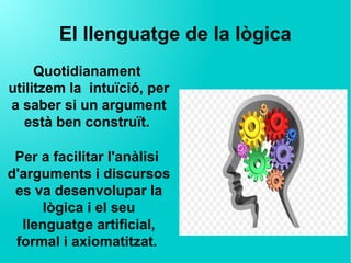El llenguatge de la lògica
Quotidianament 
utilitzem la  intuïció, per
a saber si un argument
està ben construït.
Per a facilitar l'anàlisi 
d'arguments i discursos
es va desenvolupar la
lògica i el seu
llenguatge artificial,
formal i axiomatitzat.
 