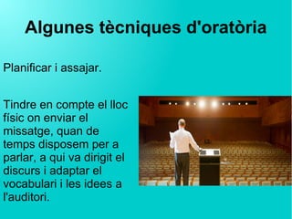 Algunes tècniques d'oratòria
Planificar i assajar.
Tindre en compte el lloc
físic on enviar el
missatge, quan de
temps disposem per a
parlar, a qui va dirigit el
discurs i adaptar el
vocabulari i les idees a
l'auditori.
 