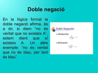 Doble negació
En la lògica formal la
doble negació afirma, és
a dir, si diem “no és
veritat que no existeix A”,
estem dient que sí
existeix A. Un altre
exemple: “no és veritat
que no és blau, per tant
és blau”.
 