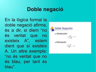 Doble negació
En la lògica formal la
doble negació afirma,
és a dir, si diem “no
és veritat que no
existeix A”, estem
dient que sí existeix
A. Un altre exemple:
“no és veritat que no
és blau, per tant és
blau”.
 