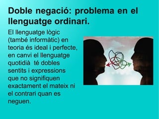 Doble negació: problema en el
llenguatge ordinari.
El llenguatge lògic
(també informàtic) en
teoria és ideal i perfecte,
en canvi el llenguatge
quotidià té dobles
sentits i expressions
que no signifiquen
exactament el mateix ni
el contrari quan es
neguen.
 