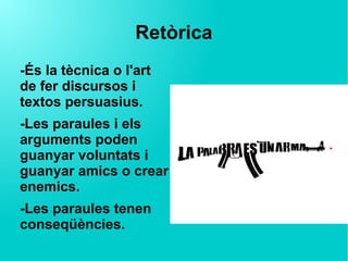 Retòrica
-És la tècnica o l'art
de fer discursos i
textos persuasius.
-Les paraules i els
arguments poden
guanyar voluntats i
guanyar amics o crear
enemics.
-Les paraules tenen
conseqüències.
 