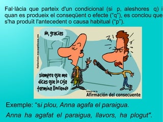 Fal·làcia que parteix d'un condicional (si  p, aleshores  q) i
quan es produeix el conseqüent o efecte (“q”), es conclou que
s'ha produït l'antecedent o causa habitual (“p”).
Exemple: “si plou, Anna agafa el paraigua.
Anna ha agafat el paraigua, llavors, ha plogut".
 