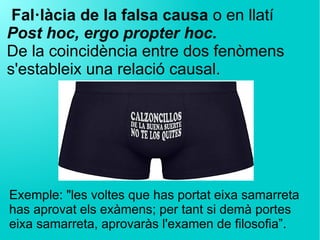 Fal·làcia de la falsa causa o en llatí
Post hoc, ergo propter hoc.
De la coincidència entre dos fenòmens
s'estableix una relació causal.
Exemple: "les voltes que has portat eixa samarreta
has aprovat els exàmens; per tant si demà portes
eixa samarreta, aprovaràs l'examen de filosofia”.
 