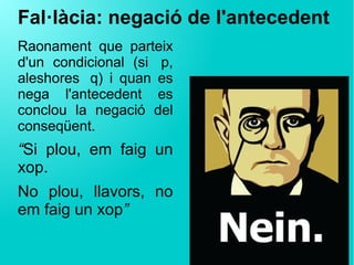 Fal·làcia: negació de l'antecedent
Raonament que parteix
d'un condicional (si  p,
aleshores  q) i quan es
nega l'antecedent es
conclou la negació del
conseqüent.
“Si plou, em faig un
xop.
No plou, llavors, no
em faig un xop”
 