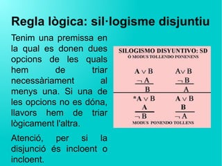 Regla lògica: sil·logisme disjuntiu
Tenim una premissa en
la qual es donen dues
opcions de les quals
hem de triar
necessàriament al
menys una. Si una de
les opcions no es dóna,
llavors hem de triar
lògicament l'altra.
Atenció, per si la
disjunció és incloent o
incloent.
 