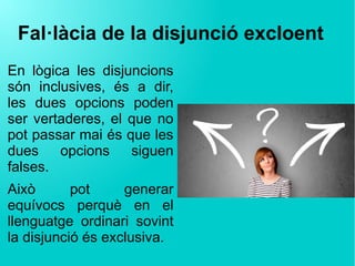 Fal·làcia de la disjunció excloent
En lògica les disjuncions
són inclusives, és a dir,
les dues opcions poden
ser vertaderes, el que no
pot passar mai és que les
dues opcions siguen
falses.
Això pot generar
equívocs perquè en el
llenguatge ordinari sovint
la disjunció és exclusiva.
 