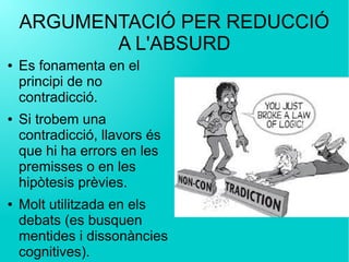 ARGUMENTACIÓ PER REDUCCIÓ
A L'ABSURD
● Es fonamenta en el
principi de no
contradicció.
● Si trobem una
contradicció, llavors és
que hi ha errors en les
premisses o en les
hipòtesis prèvies.
● Molt utilitzada en els
debats (es busquen
mentides i dissonàncies
cognitives).
 
