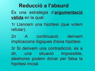 Reducció a l'absurd
És una estratègia d’argumentació
vàlida en la qual:
1r Llancem una hipòtesi (que volem
refutar).
2n A continuació derivem
implicacions lògiques d'eixa hipòtesi.
3r Si derivem una contradicció, és a
dir, una situació impossible,
aleshores podem donar per falsa la
hipòtesi inicial.
 