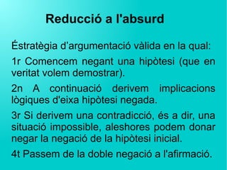 Reducció a l'absurd
Éstratègia d’argumentació vàlida en la qual:
1r Comencem negant una hipòtesi (que en
veritat volem demostrar).
2n A continuació derivem implicacions
lògiques d'eixa hipòtesi negada.
3r Si derivem una contradicció, és a dir, una
situació impossible, aleshores podem donar
negar la negació de la hipòtesi inicial.
4t Passem de la doble negació a l'afirmació.
 