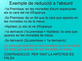 Exemple de reducció a l'absurd
-1a Premissa: en les monedes d'euro espanyoles
eix la cara del rei d'Espanya.
-2a Premissa: és un fet que la cara que apareix en
les monedes no és la meua.
-Hipòtesi: jo sóc el rei d'Espanya
-1a derivació (1a premissa + hipòtesi): la cara que
apareix en les monedes és meua.
-2a derivació (2a premissa + 1a derivació):
La cara que apareix en les monedes no és la meua
i la cara que apareix en les monedes és meua.
CONTRADICCIÓ: PER TANT LA HIPÒTESI ÉS
FALSA
 