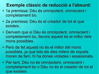 Exemple clàssic de reducció a l'absurd:
● 1a premissa: Déu és omnipotent, omniscient i
completament bo.
● 2a premissa: Déu és el creador de tot el que
existeix.
● Derivem que si Déu és omnipotent, omniscient i
completament bo, llavors aquest és el millor dels
mons possibles.
● Però de fet aquest no és el millor del mons
possibles, ja que tots els dies milers de xiquets
moren de fam, hi ha dones violades i assassinats.
● Per tant, Déu no és omnipotent, omniscient i
completament bo o Déu no és el creador de tot el
que existeix.
 