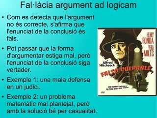 Fal·làcia argument ad logicam
● Com es detecta que l'argument
no és correcte, s'afirma que
l'enunciat de la conclusió és
fals.
● Pot passar que la forma
d'argumentar estiga mal, però
l'enunciat de la conclusió siga
vertader.
● Exemple 1: una mala defensa
en un judici.
● Exemple 2: un problema
matemàtic mal plantejat, però
amb la solució bé per casualitat.
 