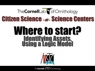 Citizen Science –at – Science Centers

    Where to start?
        Identifying Assets,
        Using a Logic Model
 