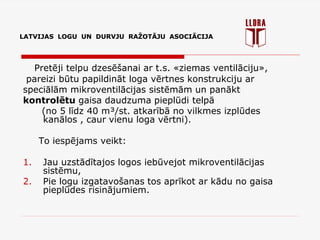 LATVIJAS LOGU UN DURVJU RAŽOTĀJU ASOCIĀCIJA
Pretēji telpu dzesēšanai ar t.s. «ziemas ventilāciju»,
pareizi būtu papildināt loga vērtnes konstrukciju ar
speciālām mikroventilācijas sistēmām un panākt
kontrolētu gaisa daudzuma pieplūdi telpā
(no 5 līdz 40 m³/st. atkarībā no vilkmes izplūdes
kanālos , caur vienu loga vērtni).
To iespējams veikt:
1. Jau uzstādītajos logos iebūvejot mikroventilācijas
sistēmu,
2. Pie logu izgatavošanas tos aprīkot ar kādu no gaisa
pieplūdes risinājumiem.
LATVIJAS LOGU UN DURVJU RAŽOTĀJU ASOCIĀCIJA
 