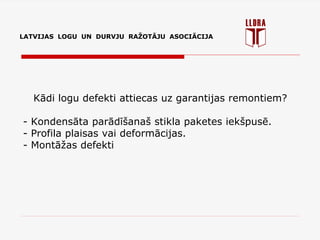 LATVIJAS LOGU UN DURVJU RAŽOTĀJU ASOCIĀCIJA
Kādi logu defekti attiecas uz garantijas remontiem?
- Kondensāta parādīšanaš stikla paketes iekšpusē.
- Profila plaisas vai deformācijas.
- Montāžas defekti
 