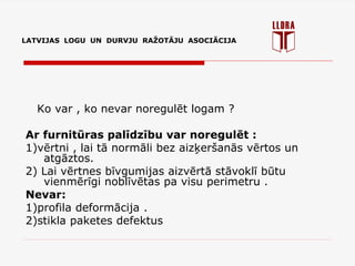 LATVIJAS LOGU UN DURVJU RAŽOTĀJU ASOCIĀCIJA
Ko var , ko nevar noregulēt logam ?
Ar furnitūras palīdzību var noregulēt :
1)vērtni , lai tā normāli bez aizķeršanās vērtos un
atgāztos.
2) Lai vērtnes bīvgumijas aizvērtā stāvoklī būtu
vienmērīgi noblīvētas pa visu perimetru .
Nevar:
1)profila deformācija .
2)stikla paketes defektus
 